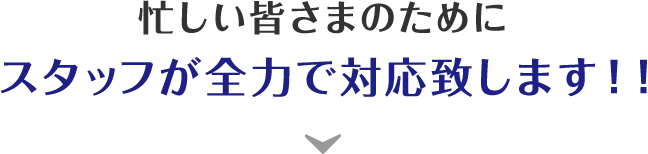 忙しい皆さまのためにスタッフが全力で対応致します！！