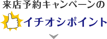 来店予約キャンペーンのイチオシポイント！